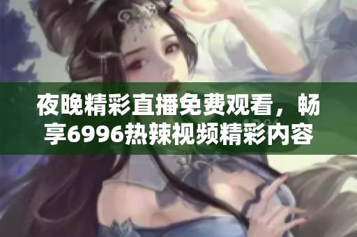 夜晚精彩直播免费观看，畅享6996热辣视频精彩内容解析