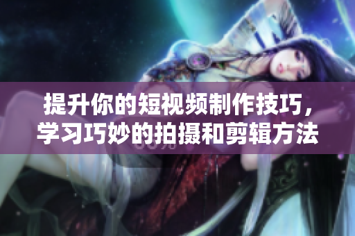 提升你的短视频制作技巧，学习巧妙的拍摄和剪辑方法分享