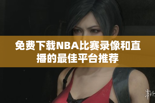 免费下载NBA比赛录像和直播的最佳平台推荐