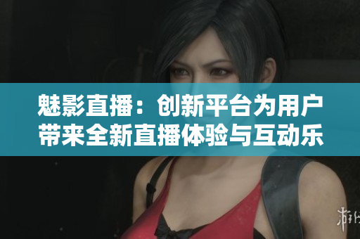 魅影直播：创新平台为用户带来全新直播体验与互动乐趣