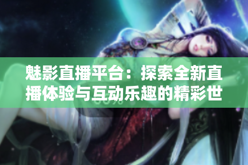 魅影直播平台：探索全新直播体验与互动乐趣的精彩世界