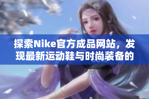 探索Nike官方成品网站，发现最新运动鞋与时尚装备的独特魅力