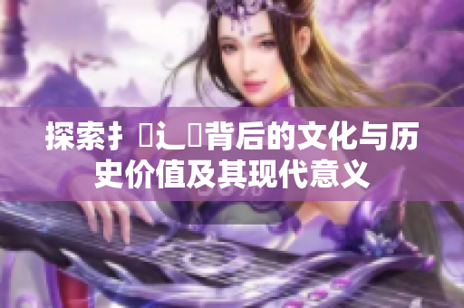 探索扌喿辶畐背后的文化与历史价值及其现代意义