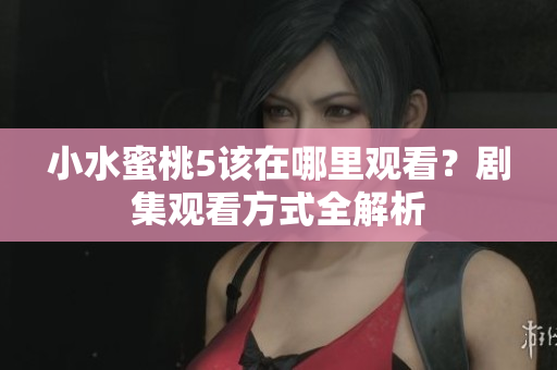 小水蜜桃5该在哪里观看？剧集观看方式全解析
