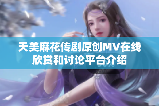 天美麻花传剧原创MV在线欣赏和讨论平台介绍