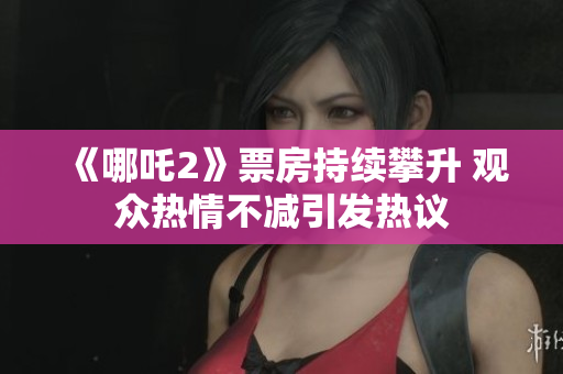 《哪吒2》票房持续攀升 观众热情不减引发热议