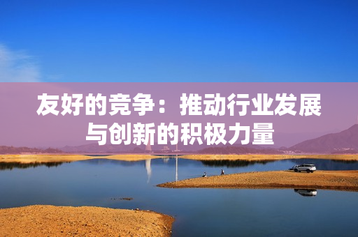友好的竞争：推动行业发展与创新的积极力量