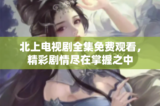 北上电视剧全集免费观看，精彩剧情尽在掌握之中