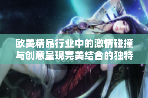 欧美精品行业中的激情碰撞与创意呈现完美结合的独特体验