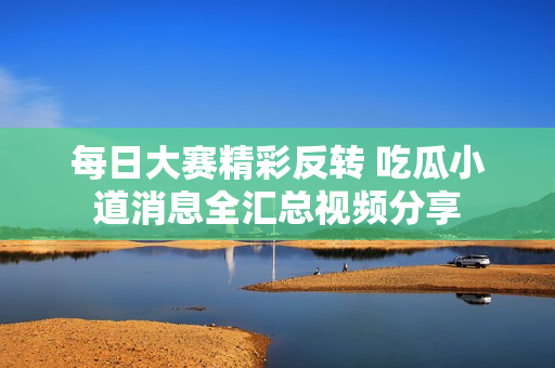 每日大赛精彩反转 吃瓜小道消息全汇总视频分享
