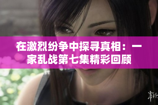 在激烈纷争中探寻真相：一家乱战第七集精彩回顾