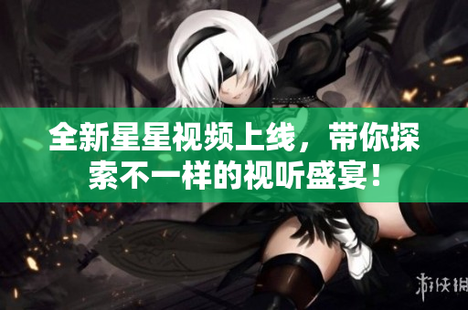 全新星星视频上线，带你探索不一样的视听盛宴！