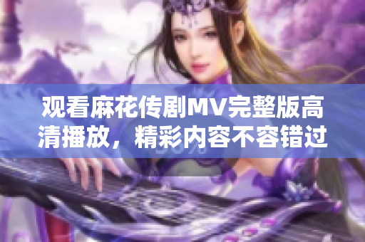 观看麻花传剧MV完整版高清播放，精彩内容不容错过！