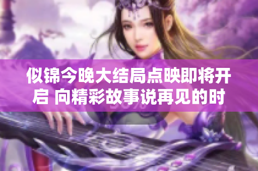 似锦今晚大结局点映即将开启 向精彩故事说再见的时刻到来