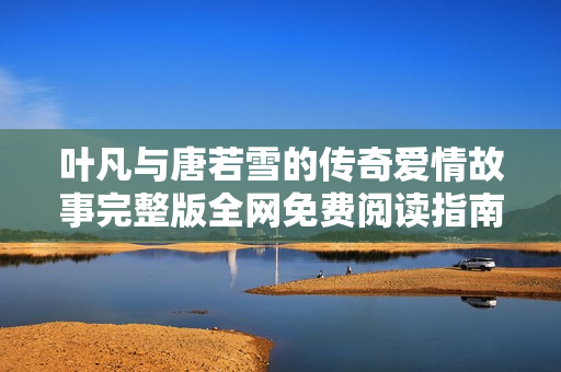 叶凡与唐若雪的传奇爱情故事完整版全网免费阅读指南