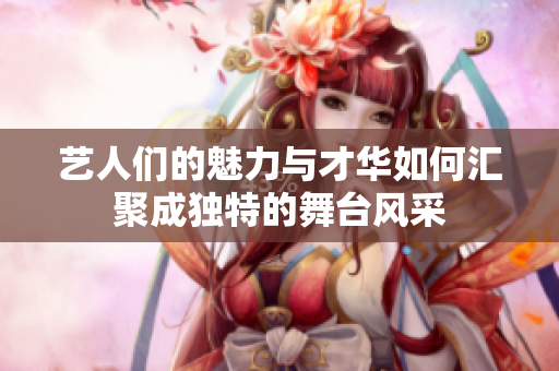 艺人们的魅力与才华如何汇聚成独特的舞台风采