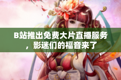 B站推出免费大片直播服务，影迷们的福音来了