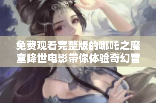 免费观看完整版的哪吒之魔童降世电影带你体验奇幻冒险之旅