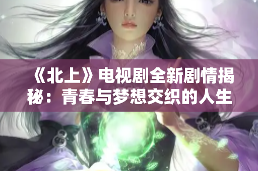 《北上》电视剧全新剧情揭秘：青春与梦想交织的人生旅程