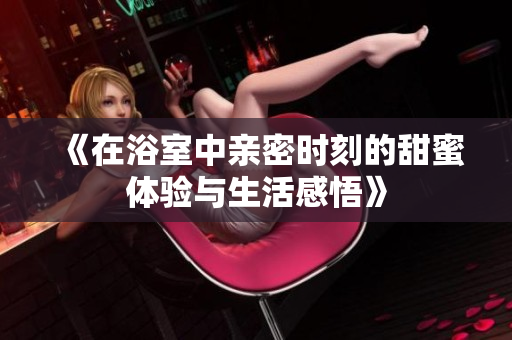 《在浴室中亲密时刻的甜蜜体验与生活感悟》