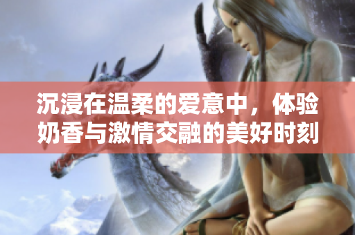 沉浸在温柔的爱意中，体验奶香与激情交融的美好时刻