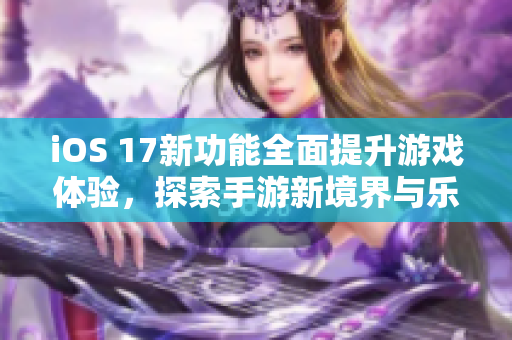 iOS 17新功能全面提升游戏体验，探索手游新境界与乐趣