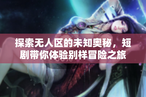 探索无人区的未知奥秘，短剧带你体验别样冒险之旅