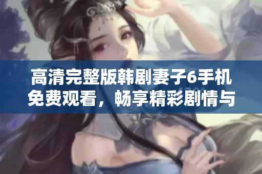 高清完整版韩剧妻子6手机免费观看，畅享精彩剧情与情感纠葛