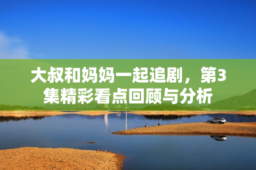 大叔和妈妈一起追剧，第3集精彩看点回顾与分析