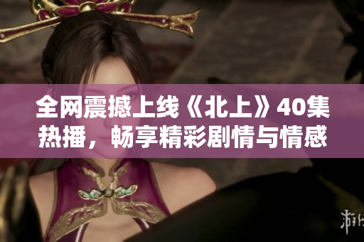 全网震撼上线《北上》40集热播，畅享精彩剧情与情感碰撞