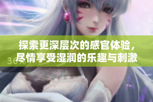 探索更深层次的感官体验，尽情享受湿润的乐趣与刺激