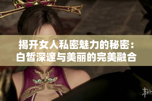 揭开女人私密魅力的秘密：白皙深邃与美丽的完美融合