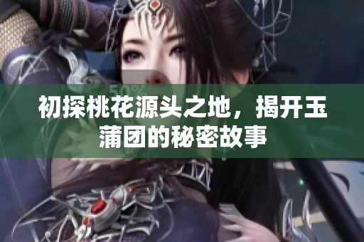 初探桃花源头之地，揭开玉蒲团的秘密故事