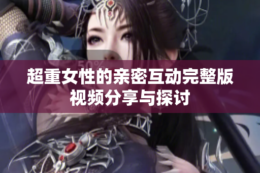 超重女性的亲密互动完整版视频分享与探讨