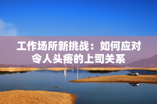 工作场所新挑战：如何应对令人头疼的上司关系