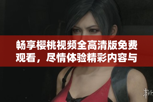 畅享樱桃视频全高清版免费观看，尽情体验精彩内容与乐趣