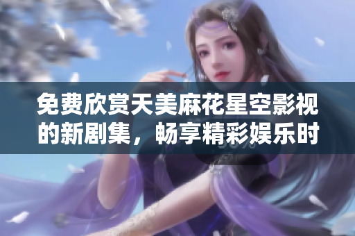 免费欣赏天美麻花星空影视的新剧集，畅享精彩娱乐时光