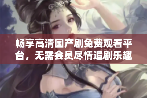 畅享高清国产剧免费观看平台，无需会员尽情追剧乐趣