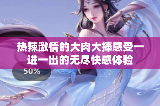 热辣激情的大肉大捧感受一进一出的无尽快感体验