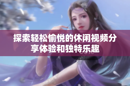 探索轻松愉悦的休闲视频分享体验和独特乐趣