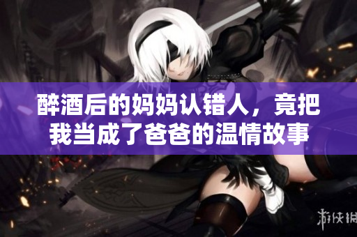 醉酒后的妈妈认错人，竟把我当成了爸爸的温情故事