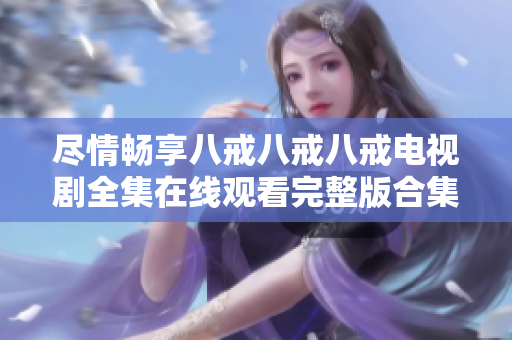尽情畅享八戒八戒八戒电视剧全集在线观看完整版合集