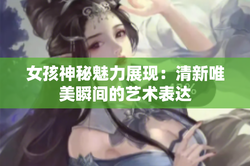 女孩神秘魅力展现：清新唯美瞬间的艺术表达