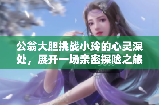 公翁大胆挑战小玲的心灵深处，展开一场亲密探险之旅