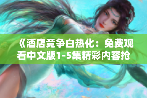 《酒店竞争白热化：免费观看中文版1-5集精彩内容抢先看》
