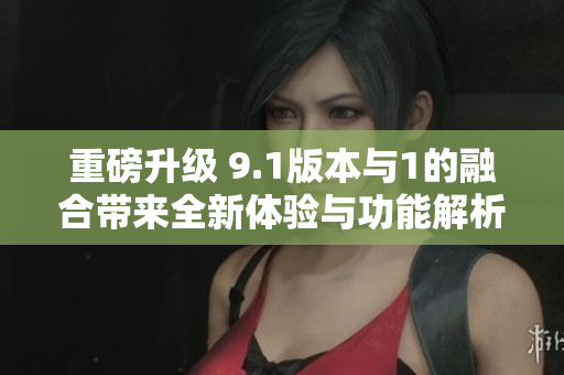 重磅升级 9.1版本与1的融合带来全新体验与功能解析