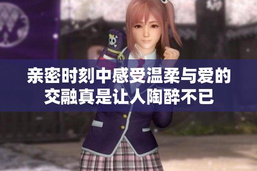 亲密时刻中感受温柔与爱的交融真是让人陶醉不已