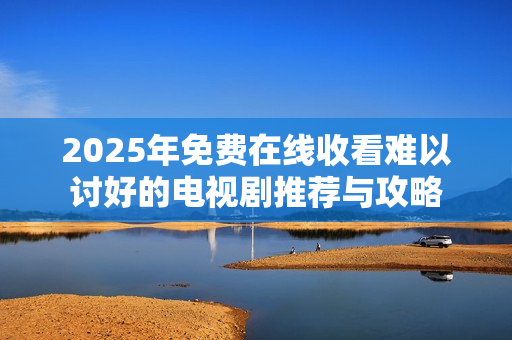 2025年免费在线收看难以讨好的电视剧推荐与攻略