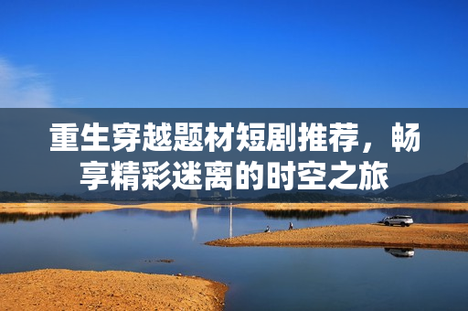 重生穿越题材短剧推荐，畅享精彩迷离的时空之旅