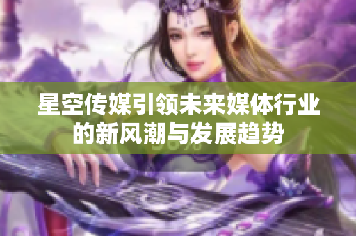 星空传媒引领未来媒体行业的新风潮与发展趋势